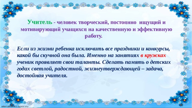  Учитель  - человек творческий, постоянно ищущий и мотивирующий учащихся на качественную и эффективную работу. Если из жизни ребенка исключить все праздники и конкурсы, какой бы скучной она была. Именно на занятиях в кружках ученик проявляет свои таланты. Сделать память о детских годах светлой, радостной, жизнеутверждающей – задача, достойная учителя. 