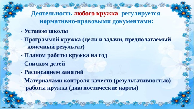 Деятельность любого кружка регулируется  нормативно-правовыми документами: - Уставом школы - Программой кружка (цели и задачи, предполагаемый конечный результат) - Планом работы кружка на год - Списком детей - Расписанием занятий  - Материалами контроля качеств (результативностью) работы кружка (диагностические карты) 