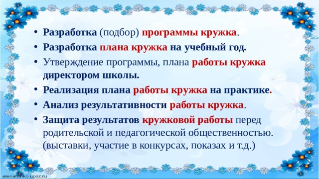 Разработка (подбор) программы кружка . Разработка  плана кружка на учебный год. Утверждение программы, плана работы кружка директором школы. Реализация плана работы кружка на практике . Анализ результативности работы кружка . Защита результатов кружковой работы  перед родительской и педагогической общественностью. (выставки, участие в конкурсах, показах и т.д.) 