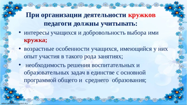 При организации деятельности кружков педагоги должны учитывать: интересы учащихся и добровольность выбора ими кружка; возрастные особенности учащихся, имеющийся у них опыт участия в такого рода занятиях;  необходимость решения воспитательных и образовательных задач в единстве с основной программой общего и среднего образования; 