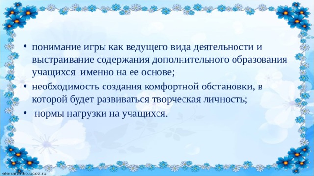 понимание игры как ведущего вида деятельности и выстраивание содержания дополнительного образования учащихся именно на ее основе; необходимость создания комфортной обстановки, в которой будет развиваться творческая личность;  нормы нагрузки на учащихся. 