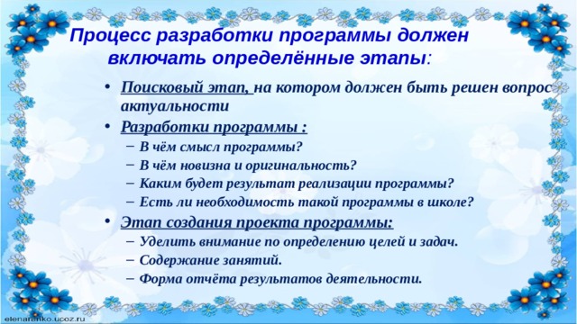 Процесс разработки программы должен включать определённые этапы :   Поисковый этап, на котором должен быть решен вопрос актуальности Разработки программы : В чём смысл программы? В чём новизна и оригинальность? Каким будет результат реализации программы? Есть ли необходимость такой программы в школе? В чём смысл программы? В чём новизна и оригинальность? Каким будет результат реализации программы? Есть ли необходимость такой программы в школе? Этап создания проекта программы: Уделить внимание по определению целей и задач. Содержание занятий. Форма отчёта результатов деятельности. Уделить внимание по определению целей и задач. Содержание занятий. Форма отчёта результатов деятельности. 