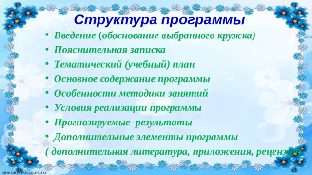 Структура программы Введение ( обоснование выбранного кружка) Пояснительная записка Тематический (учебный) план Основное содержание программы Особенности методики занятий Условия реализации программы Прогнозируемые результаты Дополнительные элементы программы ( дополнительная литература, приложения, рецензии) 