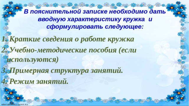 В пояснительной записке необходимо дать вводную характеристику кружка и сформулировать следующее: 1.  Краткие сведения о работе кружка 2. Учебно-методические пособия (если используются) 3. Примерная структура занятий. 4. Режим занятий. 