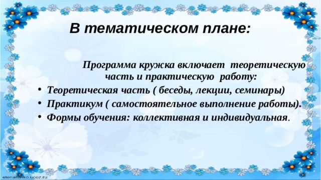 В тематическом плане:  Программа кружка включает теоретическую часть и практическую работу: Теоретическая часть ( беседы, лекции, семинары) Практикум ( самостоятельное выполнение работы). Формы обучения: коллективная и индивидуальная . 