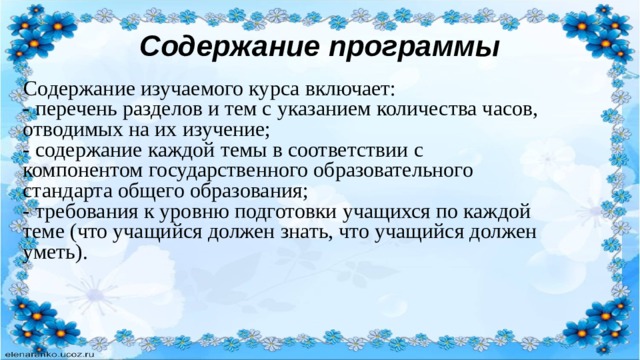 Содержание программы  Содержание изучаемого курса включает:  - перечень разделов и тем с указанием количества часов, отводимых на их изучение;  - содержание каждой темы в соответствии с компонентом государственного образовательного стандарта общего образования;  - требования к уровню подготовки учащихся по каждой теме (что учащийся должен знать, что учащийся должен уметь).    