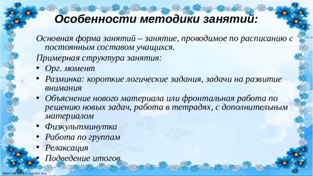 Особенности методики занятий: Основная форма занятий – занятие, проводимое по расписанию с постоянным составом учащихся. Примерная структура занятия: Орг. момент Разминка: короткие логические задания, задачи на развитие внимания Объяснение нового материала или фронтальная работа по решению новых задач, работа в тетрадях, с дополнительным материалом Физкультминутка Работа по группам Релаксация Подведение итогов. 