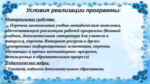 Условия реализации программы: Материальные средства:  Перечень компонентов учебно-методического комплекса, обеспечивающего реализацию рабочей программы (базовый учебник, дополнительная литература для учителя и учащихся, перечень Интернет-ресурсов и других электронных информационных источников, перечень обучающих и прочих компьютерных программ, используемых в образовательном процессе) Педагогические кадры:  Учителя, педагоги дополнительного образования. 