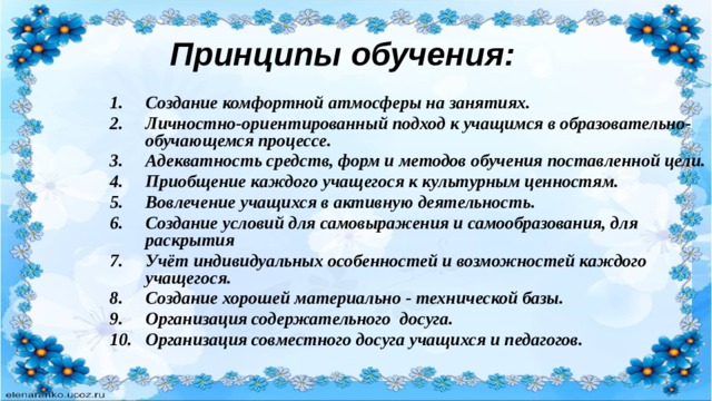 Принципы обучения: Создание комфортной атмосферы на занятиях. Личностно-ориентированный подход к учащимся в образовательно-обучающемся процессе. Адекватность средств, форм и методов обучения поставленной цели. Приобщение каждого учащегося к культурным ценностям. Вовлечение учащихся в активную деятельность. Создание условий для самовыражения и самообразования, для раскрытия Учёт индивидуальных особенностей и возможностей каждого учащегося. Создание хорошей материально - технической базы. Организация содержательного досуга. Организация совместного досуга учащихся и педагогов. 