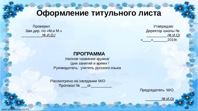 Оформление титульного листа  Проверил Утверждаю Зам.дир. по «М.и М.» Директор школы № __________ /Ф.И.О./ __________ /Ф.И.О/ «____»_______2019г.  ПРОГРАММА  /полное название кружка/  /дни занятий и время /  Руководитель: учитель русского языка  Рассмотрено на заседании М/О Протокол № ___от__________  Председатель М/О  ________ /Ф.И.О/ 