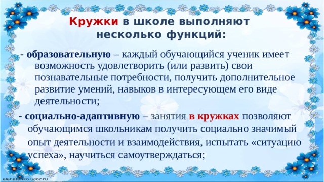 Кружки в школе выполняют  несколько функций:  - образовательную  – каждый обучающийся ученик имеет возможность удовлетворить (или развить) свои познавательные потребности, получить дополнительное развитие умений, навыков в интересующем его виде деятельности; - социально-адаптивную  – занятия в кружках позволяют обучающимся школьникам получить социально значимый опыт деятельности и взаимодействия, испытать «ситуацию успеха», научиться самоутверждаться; 