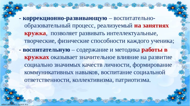 - коррекционно-развивающую  – воспитательно-образовательный процесс, реализуемый на занятиях кружка , позволяет развивать интеллектуальные, творческие, физические способности каждого ученика; - воспитательную   – содержание и методика работы в кружках оказывает значительное влияние на развитие социально значимых качеств личности, формирование коммуникативных навыков, воспитание социальной ответственности, коллективизма, патриотизма. 