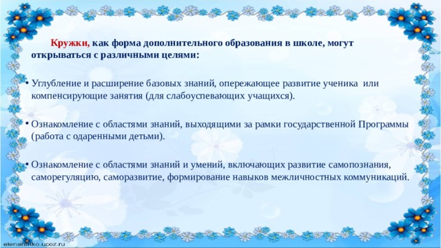   Кружки, как форма дополнительного образования в школе, могут открываться с различными целями:  Углубление и расширение базовых знаний, опережающее развитие ученика или компенсирующие занятия (для слабоуспевающих учащихся). Ознакомление с областями знаний, выходящими за рамки государственной Программы (работа с одаренными детьми). Ознакомление с областями знаний и умений, включающих развитие самопознания, саморегуляцию, саморазвитие, формирование навыков межличностных коммуникаций.     