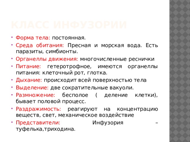 Класс инфузории Форма тела: постоянная. Среда обитания: Пресная и морская вода. Есть паразиты, симбионты. Органеллы движения: многочисленные реснички Питание: гетеротрофное, имеются органеллы питания: клеточный рот, глотка. Дыхание: происходит всей поверхностью тела Выделение: две сократительные вакуоли. Размножение: бесполое ( деление клетки), бывает половой процесс. Раздражимость: реагируют на концентрацию веществ, свет, механическое воздействие Представители: Инфузория – туфелька,триходина. 