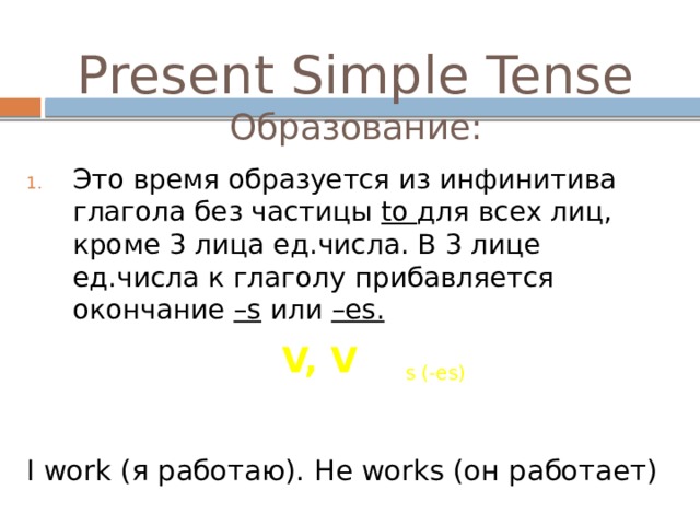 Present Simple Tense  Образование: Это время образуется из инфинитива глагола без частицы to для всех лиц, кроме 3 лица ед.числа. В 3 лице ед.числа к глаголу прибавляется окончание –s или –es. I work (я работаю). He works (он работает) V, V s (-es) 