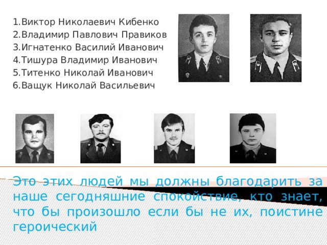 1.Виктор Николаевич Кибенко 2.Владимир Павлович Правиков 3.Игнатенко Василий Иванович 4.Тишура Владимир Иванович 5.Титенко Николай Иванович 6.Ващук Николай Васильевич Это этих людей мы должны благодарить за наше сегодняшние спокойствие, кто знает, что бы произошло если бы не их, поистине героический 