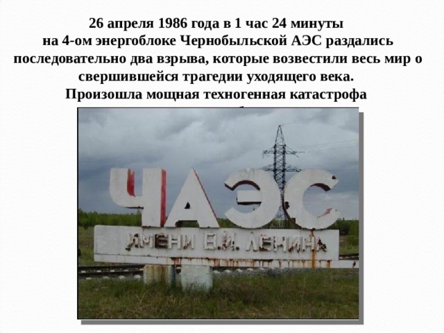 26 апреля 1986 года в 1 час 24 минуты  на 4-ом энергоблоке Чернобыльской АЭС раздались последовательно два взрыва, которые возвестили весь мир о свершившейся трагедии уходящего века.  Произошла мощная техногенная катастрофа  на атомном объекте . … 