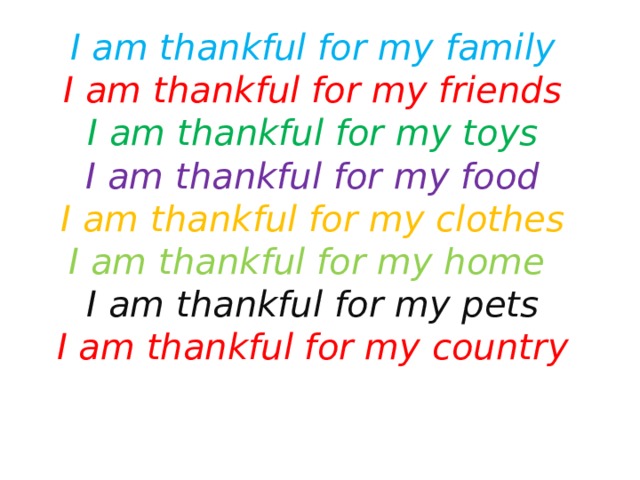 I am thankful for my family  I am thankful for my friends  I am thankful for my toys  I am thankful for my food  I am thankful for my clothes  I am thankful for my home  I am thankful for my pets  I am thankful for my country    