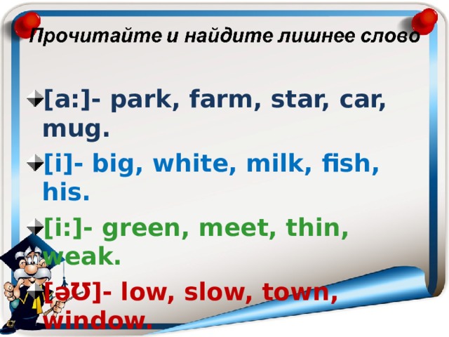  [a:]- park, farm, star, car, mug. [i]- big, white, milk, fish, his. [i:]- green, meet, thin, weak. [ əƱ ]- low, slow, town, window. 