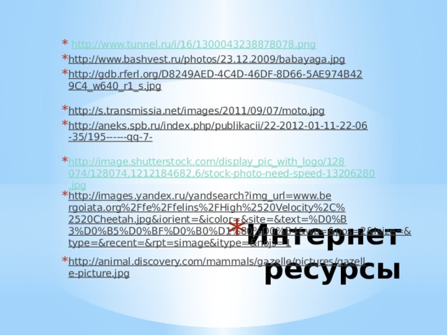  http://www.tunnel.ru/i/16/1300043238878078.png  http://www.bashvest.ru/photos/23.12.2009/babayaga.jpg  http://gdb.rferl.org/D8249AED-4C4D-46DF-8D66-5AE974B429C4_w640_r1_s.jpg  http://s.transmissia.net/images/2011/09/07/moto.jpg  http://aneks.spb.ru/index.php/publikacii/22-2012-01-11-22-06-35/195------qq-7-  http://image.shutterstock.com/display_pic_with_logo/128074/128074,1212184682,6/stock-photo-need-speed-13206280.jpg http://images.yandex.ru/yandsearch?img_url=www.bergoiata.org%2Ffe%2Ffelins%2FHigh%2520Velocity%2C%2520Cheetah.jpg&iorient=&icolor=&site=&text=%D0%B3%D0%B5%D0%BF%D0%B0%D1%80%D0%B4&wp=&pos=2&isize=&type=&recent=&rpt=simage&itype=&nojs=1  http://animal.discovery.com/mammals/gazelle/pictures/gazelle-picture.jpg  Интернет ресурсы 