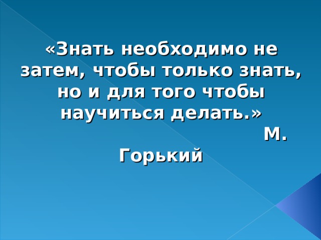 «Знать необходимо не затем, чтобы только знать, но и для того чтобы научиться делать.»  М. Горький