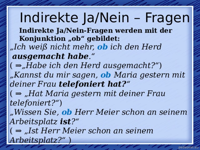 Indirekte Ja/Nein – Fragen Indirekte Ja/Nein-Fragen werden mit der Konjunktion „ob“ gebildet: „ Ich weiß nicht mehr,  ob  ich den Herd   ausgemacht habe .“ (  ⇒„Habe ich den Herd ausgemacht?“ ) „ Kannst du mir sagen,  ob   Maria gestern mit deiner Frau  telefoniert   hat? “ ( ⇒ „ Hat Maria gestern mit deiner Frau telefoniert?“ ) „ Wissen Sie,  ob  Herr Meier schon an seinem Arbeitsplatz  ist ?“ ( ⇒  „Ist Herr Meier schon an seinem Arbeitsplatz?“  ) 