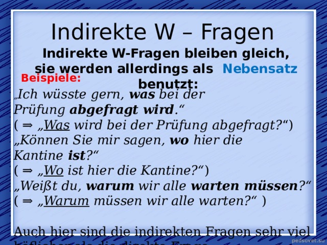  Indirekte W – Fragen   Indirekte W-Fragen bleiben gleich, sie werden allerdings als  Nebensatz   benutzt: Beispiele: „ Ich wüsste gern,  was  bei der Prüfung  abgefragt wird .“ ( ⇒  „ Was  wird bei der Prüfung abgefragt? “) „ Können Sie mir sagen,  wo  hier die Kantine  ist ?“ ( ⇒  „ Wo  ist hier die Kantine?“ ) „ Weißt du,  warum  wir alle  warten müssen ?“ ( ⇒  „ Warum  müssen wir alle warten?“  ) Auch hier sind die indirekten Fragen sehr viel höflicher als die direkte Frage. 