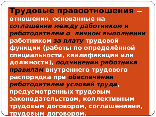 Трудовые правоотношения — отношения, основанные на соглашении между работником и работодателем о  личном выполнении работником за плату трудовой функции (работы по определённой специальности, квалификации или должности), подчинении работника правилам внутреннего трудового распорядка при обеспечении работодателем условий труда , предусмотренных трудовым законодательством, коллективным трудовым договором, соглашениями, трудовым договором. 