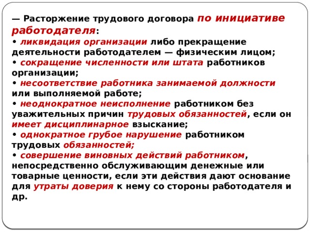 — Расторжение трудового договора по инициативе работодателя : • ликвидация организации либо прекращение деятельности работодателем — физическим лицом; • сокращение численности или штата работников организации; • несоответствие работника занимаемой должности или выполняемой работе; • неоднократное неисполнение работником без уважительных причин трудовых обязанностей , если он имеет дисциплинарное взыскание; • однократное грубое нарушение работником трудовых обязанностей; • совершение виновных действий работником , непосредственно обслуживающим денежные или товарные ценности, если эти действия дают основание для утраты доверия к нему со стороны работодателя и др. 