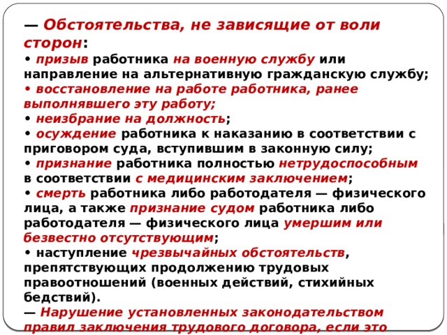 — Обстоятельства, не зависящие от воли сторон : • призыв работника на военную службу или направление на альтернативную гражданскую службу; • восстановление на работе работника, ранее выполнявшего эту работу; • неизбрание на должность ; • осуждение работника к наказанию в соответствии с приговором суда, вступившим в законную силу; • признание работника полностью нетрудоспособным в соответствии с медицинским заключением ; • смерть работника либо работодателя — физического лица, а также признание судом работника либо работодателя — физического лица умершим или безвестно отсутствующим ; • наступление чрезвычайных обстоятельств , препятствующих продолжению трудовых правоотношений (военных действий, стихийных бедствий). — Нарушение установленных законодательством правил заключения трудового договора, если это нарушение исключает возможность продолжения работы. 