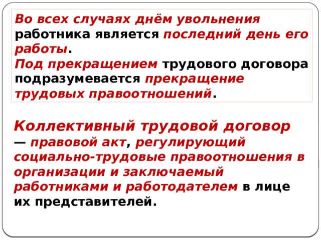 Во всех случаях днём увольнения работника является последний день его работы . Под прекращением трудового договора подразумевается прекращение трудовых правоотношений . Коллективный трудовой договор — правовой акт , регулирующий социально-трудовые правоотношения в организации и заключаемый работниками и работодателем в лице их представителей. 