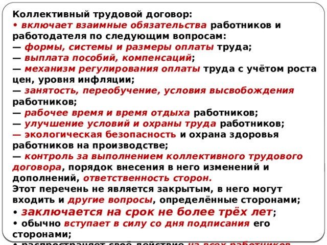 Коллективный трудовой договор: • включает взаимные обязательства работников и работодателя по следующим вопросам: — формы, системы и размеры оплаты труда; — выплата пособий, компенсаций ; — механизм регулирования оплаты труда с учётом роста цен, уровня инфляции; — занятость, переобучение, условия высвобождения работников; — рабочее время и время отдыха работников; — улучшение условий и охраны труда работников; — экологическая безопасность и охрана здоровья работников на производстве; — контроль за выполнением коллективного трудового договора , порядок внесения в него изменений и дополнений, ответственность сторон. Этот перечень не является закрытым, в него могут входить и другие вопросы , определённые сторонами; • заключается на срок не более трёх лет ; • обычно вступает в силу со дня подписания его сторонами; • распространяет своё действие на всех работников организации. 