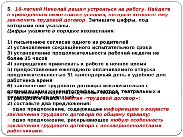 5. 16-летний Николай решил устроиться на работу. Найдите в приведённом ниже списке условия, которые позволят ему заключить трудовой договор. Запишите цифры, под которыми они указаны. Цифры ука­жи­те в по­ряд­ке возрастания.  1) письменное согласие одного из родителей 2) установление сокращённого испытательного срока 3) установление продолжительности рабочей недели не более 35 часов 4) запрещение привлекать к работе в ночное время 5) предоставление ежегодного оплачиваемого отпуска продолжительностью 31 календарный день в удобное для работника время 6) заключение трудового договора исключительно с организациями кинематографии, театров, театральных и концертных организаций 6. Используя обществоведческие знания, 1) раскройте смысл понятия «трудовой договор »; 2) составьте два предложения: − одно предложение, содержащее информацию о возрасте заключения трудового договора по общему правилу; − одно предложение, раскрывающее любую особенность заключения трудового договора с несовершеннолетними работниками. 