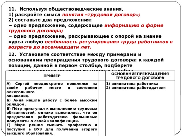 11. Используя обществоведческие знания, 1) раскройте смысл понятия «трудовой договор»; 2) составьте два предложения: − одно предложение, содержащее информацию о форме трудового договора; − одно предложение, раскрывающее с опорой на знание курса любую особенность регулирования труда работников в возрасте до восемнадцати лет. 12. Установите соответствие между примерами и основаниями прекращения трудового договора: к каждой позиции, данной в первом столбце, подберите соответствующую позицию из второго столбца. ПРИМЕР А) Сергей неоднократно появлялся на своём рабочем месте в состоянии алкогольного     ОСНОВАНИЕПРЕКРАЩЕНИЯ опьянения. Б) Анна нашла работу с более высоким окладом. 1) инициатива работника ТРУДОВОГО ДОГОВОРА В) Пётр приступил к выполнению трудовых обязанностей, однако выяснилось, что он предоставил работодателю фальшивые документы о своей квалификации. 2) инициатива работодателя Г) Марк решил сменить профессию и поступил в ВУЗ для получения второго высшего образования. Д) Иван работал на предприятии, однако оно было ликвидировано. 