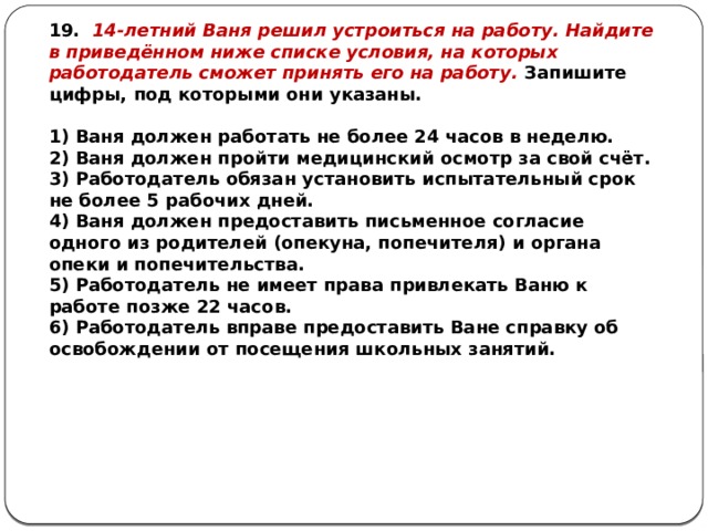 19. 14-летний Ваня решил устроиться на работу. Найдите в приведённом ниже списке условия, на которых работодатель сможет принять его на работу. Запишите цифры, под которыми они указаны.   1) Ваня должен работать не более 24 часов в неделю. 2) Ваня должен пройти медицинский осмотр за свой счёт. 3) Работодатель обязан установить испытательный срок не более 5 рабочих дней. 4) Ваня должен предоставить письменное согласие одного из родителей (опекуна, попечителя) и органа опеки и попечительства. 5) Работодатель не имеет права привлекать Ваню к работе позже 22 часов. 6) Работодатель вправе предоставить Ване справку об освобождении от посещения школьных занятий. 