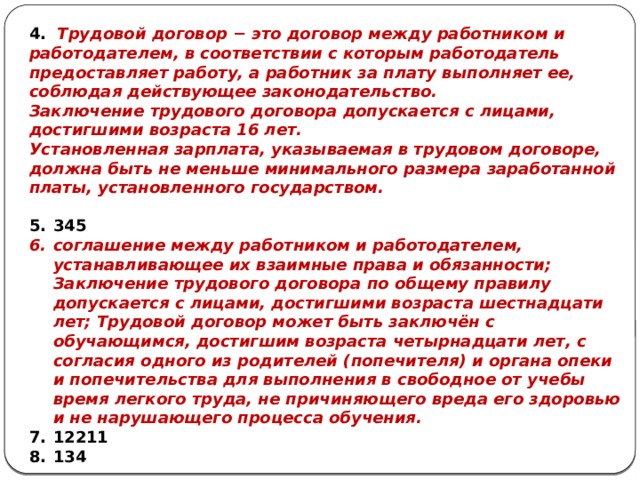 4. Трудовой договор − это договор между работником и работодателем, в соответствии с которым работодатель предоставляет работу, а работник за плату выполняет ее, соблюдая действующее законодательство. Заключение трудового договора допускается с лицами, достигшими возраста 16 лет. Установленная зарплата, указываемая в трудовом договоре, должна быть не меньше минимального размера заработанной платы, установленного государством.  345 соглашение между работником и работодателем, устанавливающее их взаимные права и обязанности; Заключение трудового договора по общему правилу допускается с лицами, достигшими возраста шестнадцати лет; Трудовой договор может быть заключён с обучающимся, достигшим возраста четырнадцати лет, с согласия одного из родителей (попечителя) и органа опеки и попечительства для выполнения в свободное от учебы время легкого труда, не причиняющего вреда его здоровью и не нарушающего процесса обучения. 12211 134 