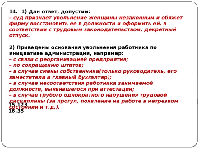 14. 1) Дан ответ, допустим: – суд признает увольнение женщины незаконным и обяжет фирму восстановить ее в должности и оформить ей, в соответствии с трудовым законодательством, декретный отпуск.   2) Приведены основания увольнения работника по инициативе администрации, например: – с связи с реорганизацией предприятия; – по сокращению штатов; – в случае смены собственника(только руководитель, его заместители и главный бухгалтер); – в случае несоответствия работника занимаемой должности, выявившегося при аттестации; – в случае грубого однократного нарушения трудовой дисциплины (за прогул, появление на работе в нетрезвом состоянии и т.д.). 123 35 