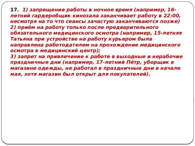 17. 1) запрещение работы в ночное время (например, 16-летний гардеробщик кинозала заканчивает работу в 22:00, несмотря на то что сеансы зачастую заканчиваются позже) 2) приём на работу только после предварительного обязательного медицинского осмотра (например, 15-летняя Татьяна при устройстве на работу курьером была направлена работодателем на прохождение медицинского осмотра в медицинский центр); 3) запрет на привлечение к работе в выходные и нерабочие праздничные дни (например, 17-летний Пётр, уборщик в магазине одежды, не работал в праздничные дни в начале мая, хотя магазин был открыт для покупателей). 