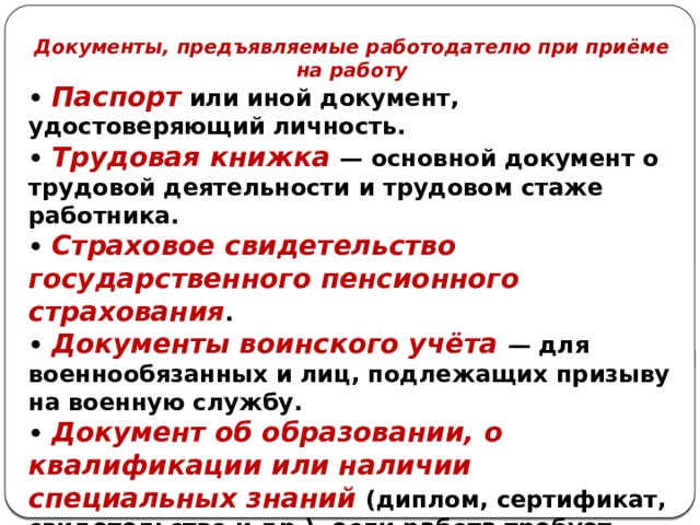 Документы, предъявляемые работодателю при приёме на работу • Паспорт или иной документ, удостоверяющий личность. • Трудовая книжка — основной документ о трудовой деятельности и трудовом стаже работника. • Страховое свидетельство государственного пенсионного страхования . • Документы воинского учёта — для военнообязанных и лиц, подлежащих призыву на военную службу. • Документ об образовании, о квалификации или наличии специальных знаний (диплом, сертификат, свидетельство и др.), если работа требует специальной подготовки 