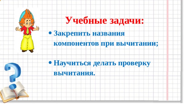 Учебные задачи: Закрепить названия компонентов при вычитании;  Научиться делать проверку вычитания. 