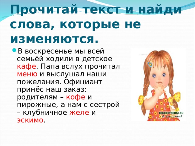 Прочитай текст и найди слова, которые не изменяются. В воскресенье мы всей семьёй ходили в детское кафе . Папа вслух прочитал меню и выслушал наши пожелания. Официант принёс наш заказ: родителям – кофе и пирожные, а нам с сестрой – клубничное желе и эскимо . 
