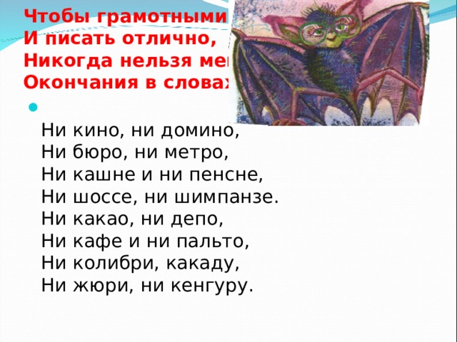 Чтобы грамотными стать  И писать отлично,  Никогда нельзя менять  Окончания в словах  Ни кино, ни домино,  Ни бюро, ни метро,  Ни кашне и ни пенсне,  Ни шоссе, ни шимпанзе.  Ни какао, ни депо,  Ни кафе и ни пальто,  Ни колибри, какаду,  Ни жюри, ни кенгуру.   