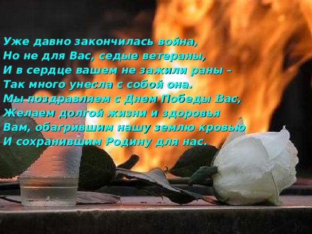  Уже давно закончилась война, Но не для Вас, седые ветераны, И в сердце вашем не зажили раны – Так много унесла с собой она. Мы поздравляем с Днем Победы В ас, Желаем долгой жизни и здоровья Вам, обагрившим нашу землю кровью И сохранившим Родину для нас.    