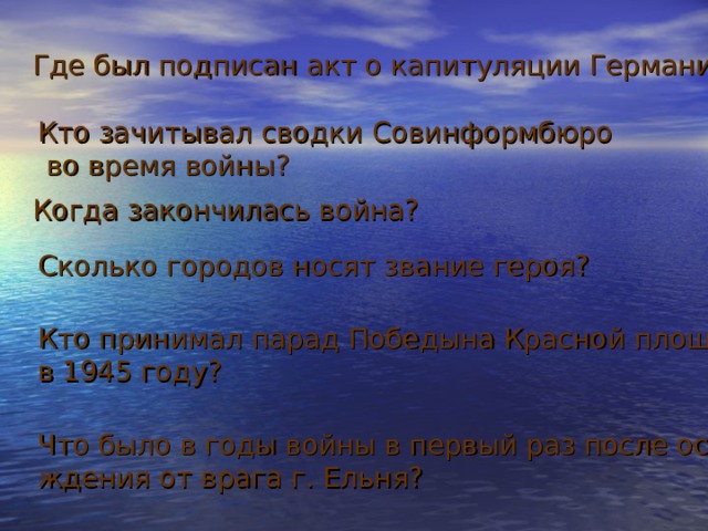 Где был подписан акт о капитуляции Германии? Кто зачитывал сводки Совинформбюро во время войны? Когда закончилась война? Сколько городов носят звание героя? Кто принимал парад Победына Красной площади в 1945 году? Что было в годы войны в первый раз после освобождения от врага г. Ельня? 