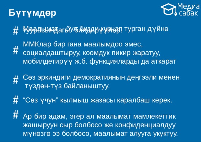 Бүтүмдөр # # Маалымат – бул бизди курчап турган  дүйнө туурасындагы  билдирүүлөр. ММКлар бир гана маалымдоо  эмес, социалдаштыруу, коомдук пикир жаратуу, мобилдетирүү ж.б. функцияларды да  аткарат Сөз эркиндиги демократиянын деңгээли менен түздөн-түз  байланыштуу. “ Сөз үчун” кылмыш жазасы каралбаш  керек. Ар бир адам, эгер ал маалымат мамлекеттик жашыруун сыр болбосо же конфиденциалдуу мүнөзгө ээ болбосо, маалымат алууга  укуктуу. # # # 