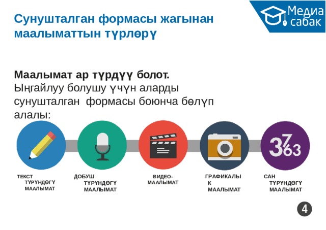 Сунушталган формасы  жагынан маалыматтын  түрлөрү Маалымат ар түрдүү  болот. Ыңгайлуу болушу үчүн аларды сунушталган формасы боюнча бөлүп  алалы: ДОБУШ  ТҮРҮНДӨГҮ МААЛЫМАТ Г Р А ФИК А ЛЫК МААЛЫМАТ САН  ТҮРҮНДӨГҮ МААЛЫМАТ ВИДЕО- МА А ЛЫМ А Т ТЕКСТ  ТҮРҮНДӨГҮ МААЛЫМАТ 4 