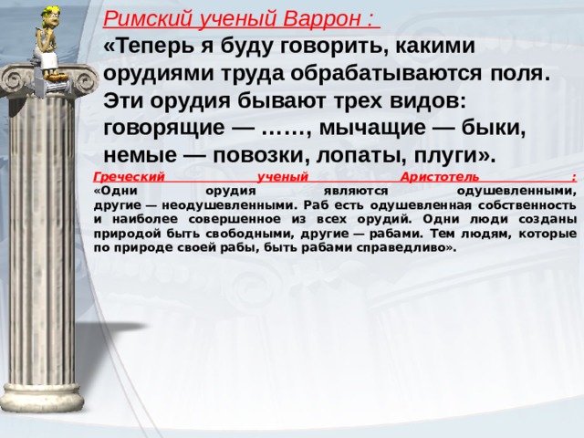 Римский ученый Варрон :  «Теперь я буду говорить, какими орудиями труда обрабатываются поля. Эти орудия бывают трех видов: говорящие — ……, мычащие — быки, немые — повозки, лопаты, плуги».   Греческий ученый Аристотель :  «Одни орудия являются одушевленными, другие — неодушевленными. Раб есть одушевленная собственность и наиболее совершенное из всех орудий. Одни люди созданы природой быть свободными, другие — рабами. Тем людям, которые по природе своей рабы, быть рабами справедливо».   
