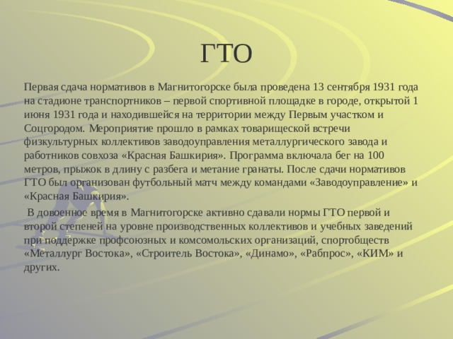 ГТО Первая сдача нормативов в Магнитогорске была проведена 13 сентября 1931 года на стадионе транспортников – первой спортивной площадке в городе, открытой 1 июня 1931 года и находившейся на территории между Первым участком и Соцгородом. Мероприятие прошло в рамках товарищеской встречи физкультурных коллективов заводоуправления металлургического завода и работников совхоза «Красная Башкирия». Программа включала бег на 100 метров, прыжок в длину с разбега и метание гранаты. После сдачи нормативов ГТО был организован футбольный матч между командами «Заводоуправление» и «Красная Башкирия».   В довоенное время в Магнитогорске активно сдавали нормы ГТО первой и второй степеней на уровне производственных коллективов и учебных заведений при поддержке профсоюзных и комсомольских организаций, спортобществ «Металлург Востока», «Строитель Востока», «Динамо», «Рабпрос», «КИМ» и других. 