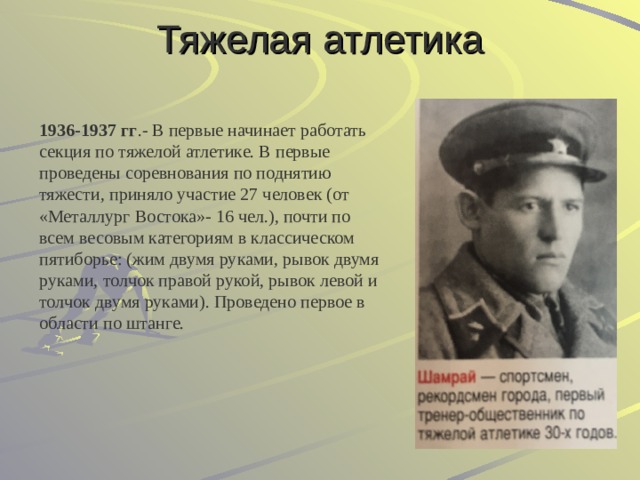 Тяжелая атлетика  1936-1937 гг .- В первые начинает работать секция по тяжелой атлетике. В первые проведены соревнования по поднятию тяжести, приняло участие 27 человек (от «Металлург Востока»- 16 чел.), почти по всем весовым категориям в классическом пятиборье: (жим двумя руками, рывок двумя руками, толчок правой рукой, рывок левой и толчок двумя руками). Проведено первое в области по штанге. 