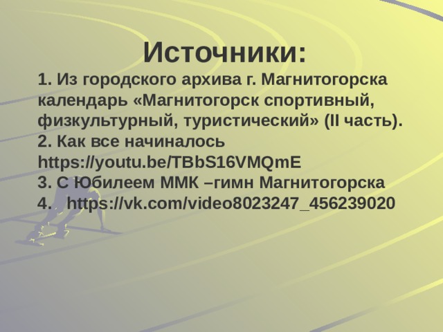 Источники: 1. Из городского архива г. Магнитогорска календарь «Магнитогорск спортивный, физкультурный, туристический» (II часть). 2. Как все начиналось https://youtu.be/TBbS16VMQmE 3. С Юбилеем ММК –гимн Магнитогорска 4. https://vk.com/video8023247_456239020 